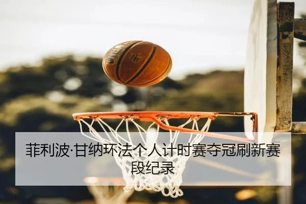 菲利波·甘纳环法个人计时赛夺冠刷新赛段纪录