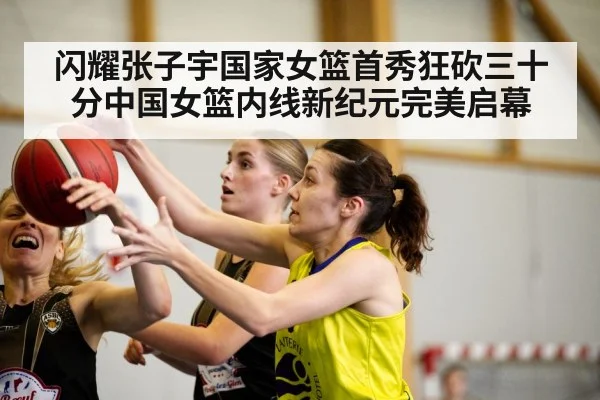 闪耀张子宇国家女篮首秀狂砍三十分中国女篮内线新纪元完美启幕