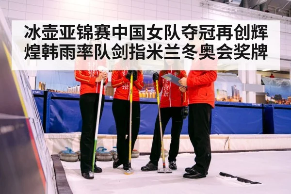 冰壶亚锦赛中国女队夺冠再创辉煌韩雨率队剑指米兰冬奥会奖牌